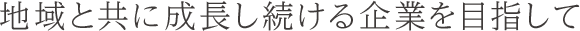 地域と共に成長し続ける企業を目指して